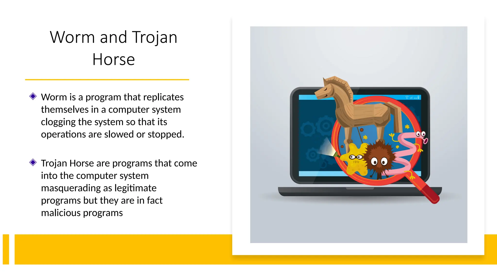 11
Worm and Trojan
Horse
Worm is a program that replicates
themselves in a computer system
clogging the system so that its
operations are slowed or stopped.
Trojan Horse are programs that come
into the computer system
masquerading as legitimate
programs but they are in fact
malicious programs
 