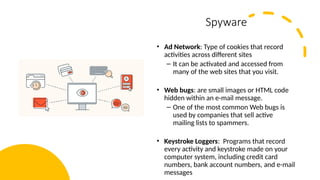12
Spyware
• Ad Network: Type of cookies that record
activities across different sites
– It can be activated and accessed from
many of the web sites that you visit.
• Web bugs: are small images or HTML code
hidden within an e-mail message.
– One of the most common Web bugs is
used by companies that sell active
mailing lists to spammers.
• Keystroke Loggers: Programs that record
every activity and keystroke made on your
computer system, including credit card
numbers, bank account numbers, and e-mail
messages
 