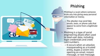 13
Phishing
• Phishing is a scam where someone
tricks you into giving away personal
information or money.
– The attacker may send fake
emails, texts, or phone calls that
appear to come from a legitimate
source.
• Phishing is a type of social
engineering attack often used
to steal user data, including
login credentials and credit
card numbers.
– It occurs when an attacker,
masquerading as a trusted
entity, dupes a victim into
opening an email, instant
message, or text message.
 