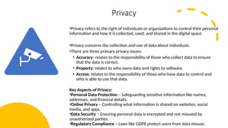 14
Privacy
•Privacy refers to the right of individuals or organizations to control their personal
information and how it is collected, used, and shared in the digital space.
•Privacy concerns the collection and use of data about individuals.
•There are three primary privacy issues:
• Accuracy: relates to the responsibility of those who collect data to ensure
that the data is correct.
• Property: relates to who owns data and rights to software.
• Access: relates to the responsibility of those who have data to control and
who is able to use that data.
Key Aspects of Privacy:
•Personal Data Protection – Safeguarding sensitive information like names,
addresses, and financial details.
•Online Privacy – Controlling what information is shared on websites, social
media, and apps.
•Data Security – Ensuring personal data is encrypted and not misused by
unauthorized parties.
•Regulatory Compliance – Laws like GDPR protect users from data misuse.
 