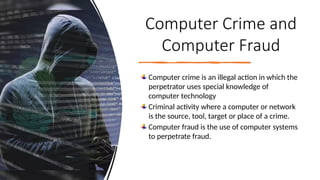 15
Computer Crime and
Computer Fraud
Computer crime is an illegal action in which the
perpetrator uses special knowledge of
computer technology
Criminal activity where a computer or network
is the source, tool, target or place of a crime.
Computer fraud is the use of computer systems
to perpetrate fraud.
 