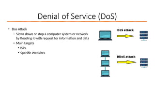16
Denial of Service (DoS)
• Dos Attack
– Slows down or stop a computer system or network
by flooding it with request for information and data
– Main targets
• ISPs
• Specific Websites
 
