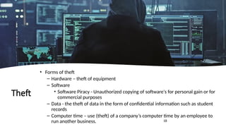 18
Theft
• Forms of theft
– Hardware – theft of equipment
– Software
• Software Piracy - Unauthorized copying of software's for personal gain or for
commercial purposes
– Data - the theft of data in the form of confidential information such as student
records
– Computer time – use (theft) of a company’s computer time by an employee to
run another business.
 