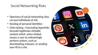 19
Social Networking Risks
• Openness of social networking sites
can put individuals at risk
• Stealing of personal identities
• Click-Jacking - Concealing hyperlinks
beneath legitimate clickable
content which, when clicked,
causes a user to unknowingly
perform actions, such as
downloading malware, or sending
your ID to a site.
 