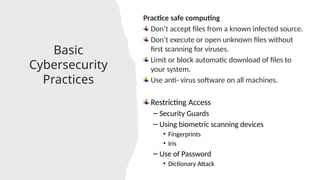 21
Basic
Cybersecurity
Practices
Practice safe computing
Don’t accept files from a known infected source.
Don’t execute or open unknown files without
first scanning for viruses.
Limit or block automatic download of files to
your system.
Use anti- virus software on all machines.
Restricting Access
– Security Guards
– Using biometric scanning devices
• Fingerprints
• Iris
– Use of Password
• Dictionary Attack
 