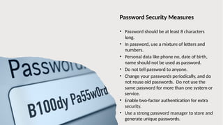 22
Password Security Measures
• Password should be at least 8 characters
long.
• In password, use a mixture of letters and
numbers.
• Personal data like phone no, date of birth,
name should not be used as password.
• Do not tell password to anyone.
• Change your passwords periodically, and do
not reuse old passwords. Do not use the
same password for more than one system or
service.
• Enable two-factor authentication for extra
security.
• Use a strong password manager to store and
generate unique passwords.
 