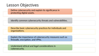 Lesson Objectives
Define cybersecurity and explain its significance in
protecting digital assets.
Identify common cybersecurity threats and vulnerabilities.
Describe basic cybersecurity practices for individuals and
organizations.
Explain the importance of cybersecurity measures such as
firewalls, encryption, and VPNs.
Understand ethical and legal considerations in
cybersecurity.
 