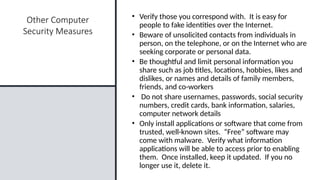 23
Other Computer
Security Measures
• Verify those you correspond with. It is easy for
people to fake identities over the Internet.
• Beware of unsolicited contacts from individuals in
person, on the telephone, or on the Internet who are
seeking corporate or personal data.
• Be thoughtful and limit personal information you
share such as job titles, locations, hobbies, likes and
dislikes, or names and details of family members,
friends, and co-workers
• Do not share usernames, passwords, social security
numbers, credit cards, bank information, salaries,
computer network details
• Only install applications or software that come from
trusted, well-known sites. “Free” software may
come with malware. Verify what information
applications will be able to access prior to enabling
them. Once installed, keep it updated. If you no
longer use it, delete it.
 