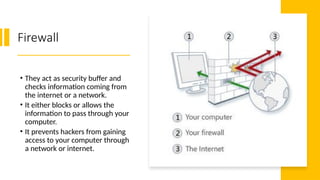 24
Firewall
• They act as security buffer and
checks information coming from
the internet or a network.
• It either blocks or allows the
information to pass through your
computer.
• It prevents hackers from gaining
access to your computer through
a network or internet.
 