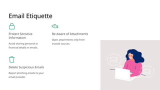 Email Etiquette
Protect Sensitive
Information
Avoid sharing personal or
financial details in emails.
Be Aware of Attachments
Open attachments only from
trusted sources.
Delete Suspicious Emails
Report phishing emails to your
email provider.
 