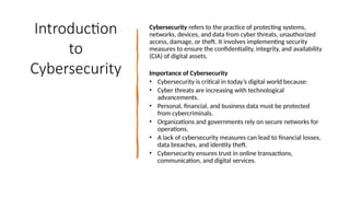 3
Introduction
to
Cybersecurity
Cybersecurity refers to the practice of protecting systems,
networks, devices, and data from cyber threats, unauthorized
access, damage, or theft. It involves implementing security
measures to ensure the confidentiality, integrity, and availability
(CIA) of digital assets.
Importance of Cybersecurity
• Cybersecurity is critical in today’s digital world because:
• Cyber threats are increasing with technological
advancements.
• Personal, financial, and business data must be protected
from cybercriminals.
• Organizations and governments rely on secure networks for
operations.
• A lack of cybersecurity measures can lead to financial losses,
data breaches, and identity theft.
• Cybersecurity ensures trust in online transactions,
communication, and digital services.
 