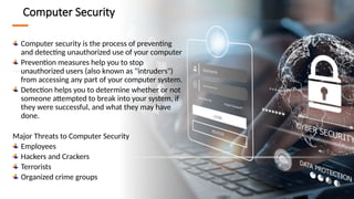 5
Computer Security
Computer security is the process of preventing
and detecting unauthorized use of your computer
Prevention measures help you to stop
unauthorized users (also known as "intruders")
from accessing any part of your computer system.
Detection helps you to determine whether or not
someone attempted to break into your system, if
they were successful, and what they may have
done.
Major Threats to Computer Security
Employees
Hackers and Crackers
Terrorists
Organized crime groups
 