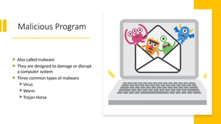 7
Malicious Program
Also called malware
They are designed to damage or disrupt
a computer system
Three common types of malware
Virus
Worm
Trojan Horse
 