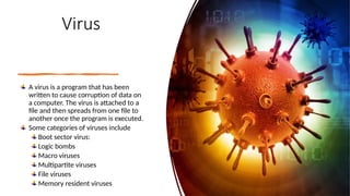 8
Virus
A virus is a program that has been
written to cause corruption of data on
a computer. The virus is attached to a
file and then spreads from one file to
another once the program is executed.
Some categories of viruses include
Boot sector virus:
Logic bombs
Macro viruses
Multipartite viruses
File viruses
Memory resident viruses
 