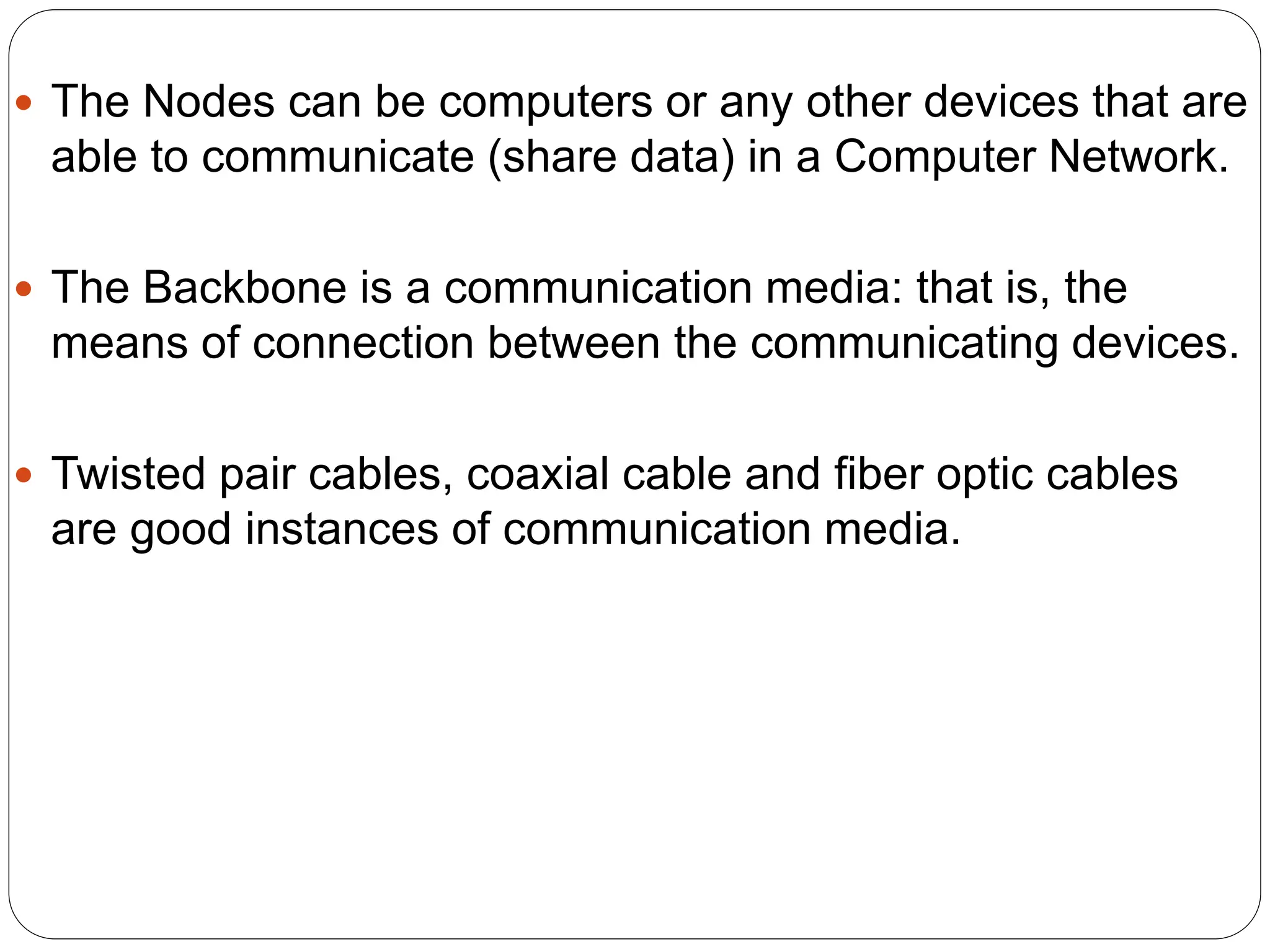  The Nodes can be computers or any other devices that are
able to communicate (share data) in a Computer Network.
 The Backbone is a communication media: that is, the
means of connection between the communicating devices.
 Twisted pair cables, coaxial cable and fiber optic cables
are good instances of communication media.
 
