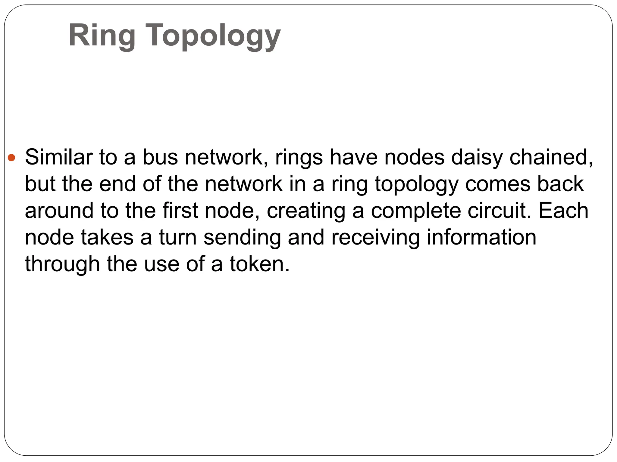 Ring Topology
 Similar to a bus network, rings have nodes daisy chained,
but the end of the network in a ring topology comes back
around to the first node, creating a complete circuit. Each
node takes a turn sending and receiving information
through the use of a token.
 