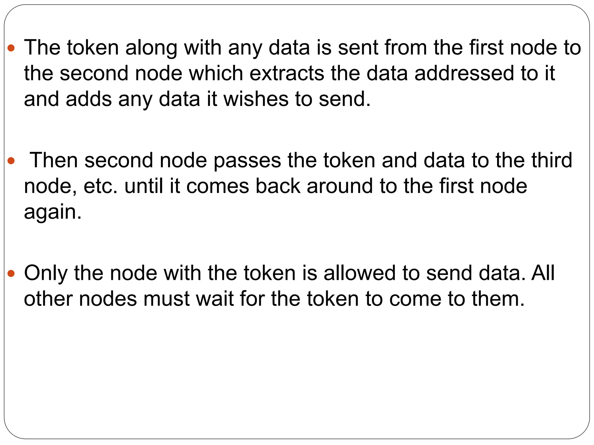  The token along with any data is sent from the first node to
the second node which extracts the data addressed to it
and adds any data it wishes to send.
 Then second node passes the token and data to the third
node, etc. until it comes back around to the first node
again.
 Only the node with the token is allowed to send data. All
other nodes must wait for the token to come to them.
 