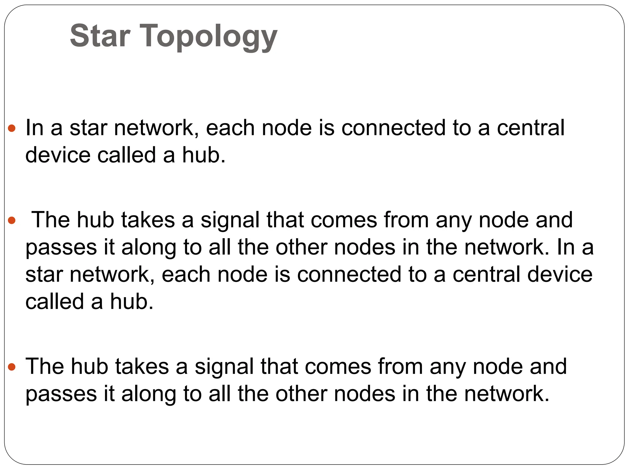 Star Topology
 In a star network, each node is connected to a central
device called a hub.
 The hub takes a signal that comes from any node and
passes it along to all the other nodes in the network. In a
star network, each node is connected to a central device
called a hub.
 The hub takes a signal that comes from any node and
passes it along to all the other nodes in the network.
 