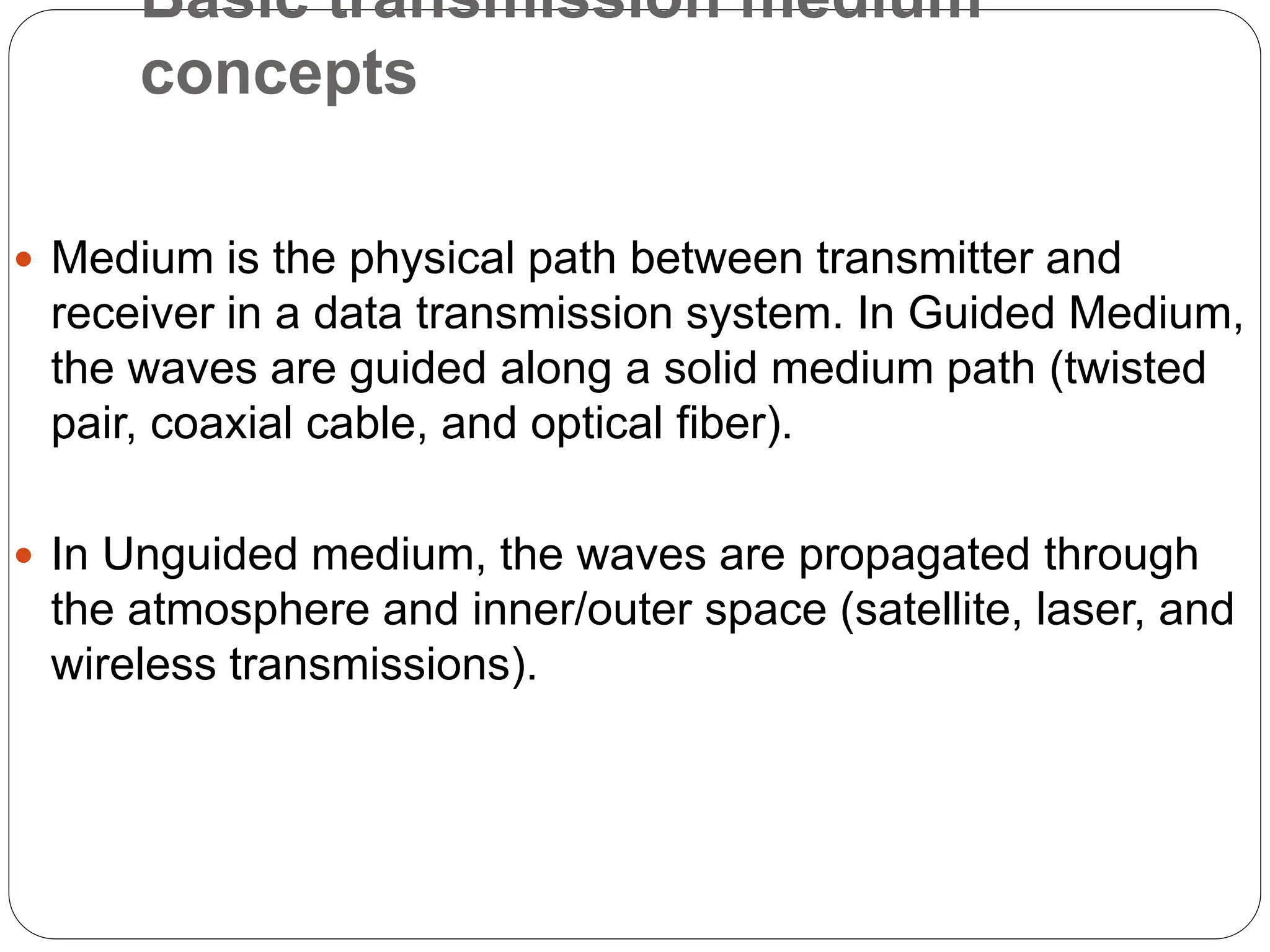 Basic transmission medium
concepts
 Medium is the physical path between transmitter and
receiver in a data transmission system. In Guided Medium,
the waves are guided along a solid medium path (twisted
pair, coaxial cable, and optical fiber).
 In Unguided medium, the waves are propagated through
the atmosphere and inner/outer space (satellite, laser, and
wireless transmissions).
 