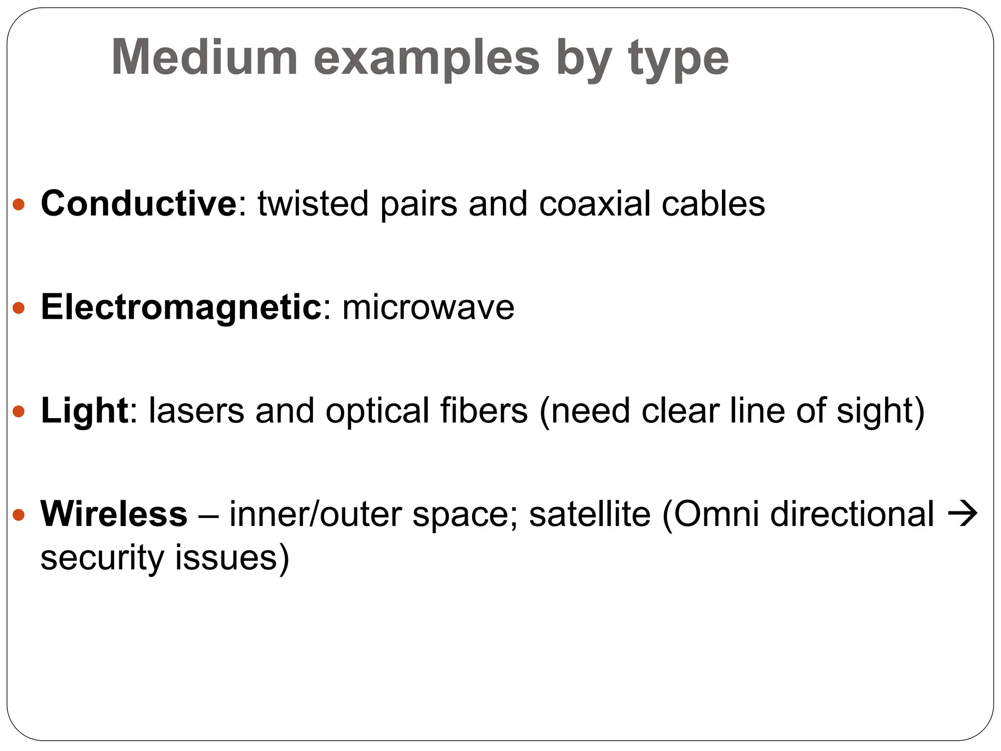 Medium examples by type
 Conductive: twisted pairs and coaxial cables
 Electromagnetic: microwave
 Light: lasers and optical fibers (need clear line of sight)
 Wireless – inner/outer space; satellite (Omni directional 
security issues)
 