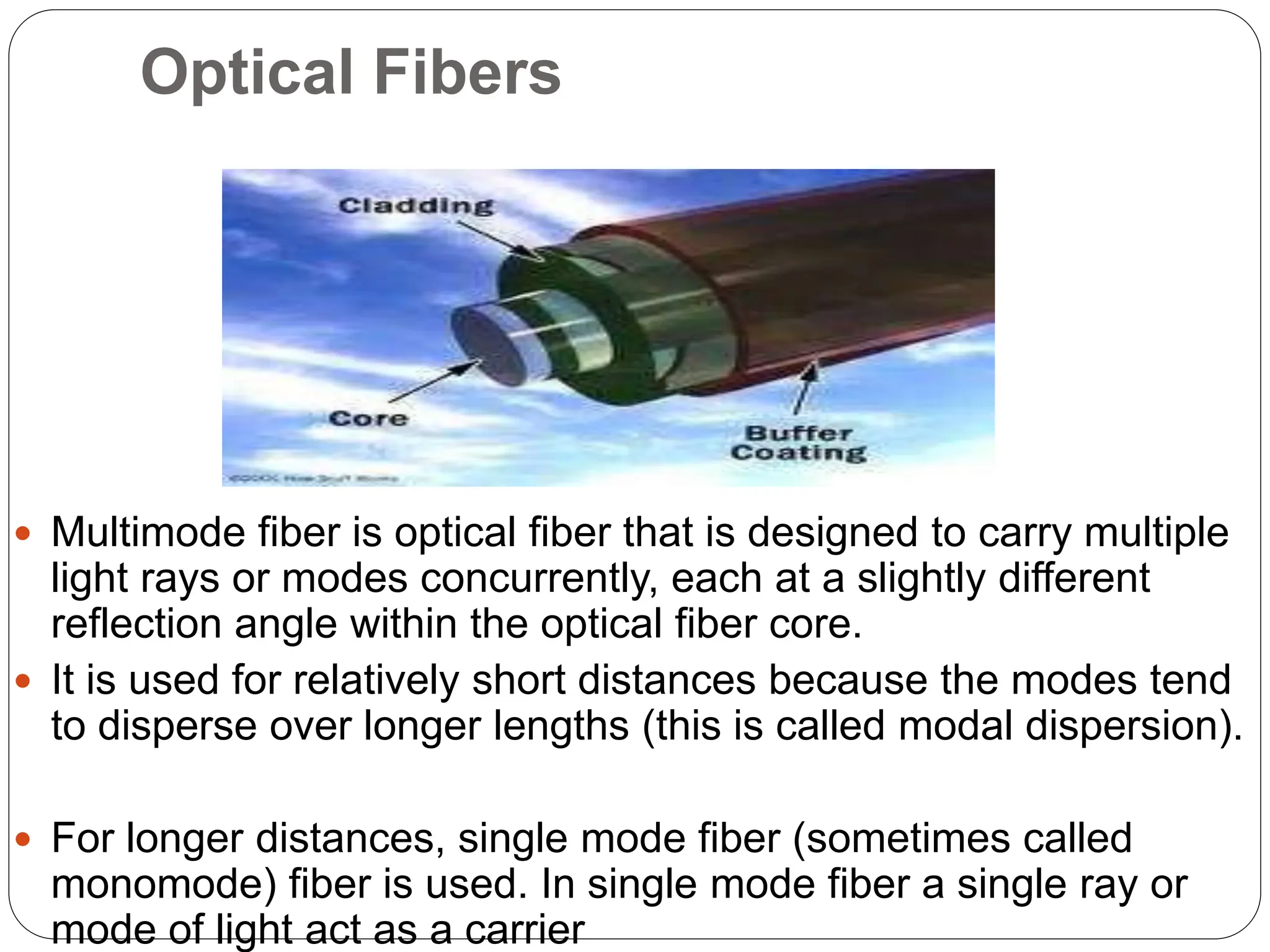 Optical Fibers
 Multimode fiber is optical fiber that is designed to carry multiple
light rays or modes concurrently, each at a slightly different
reflection angle within the optical fiber core.
 It is used for relatively short distances because the modes tend
to disperse over longer lengths (this is called modal dispersion).
 For longer distances, single mode fiber (sometimes called
monomode) fiber is used. In single mode fiber a single ray or
mode of light act as a carrier
 