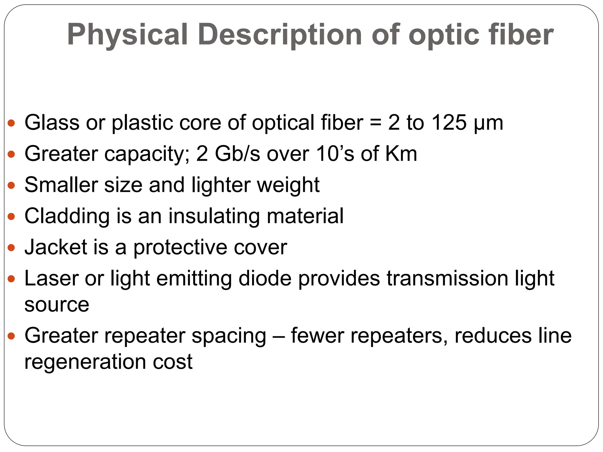 Physical Description of optic fiber
 Glass or plastic core of optical fiber = 2 to 125 µm
 Greater capacity; 2 Gb/s over 10’s of Km
 Smaller size and lighter weight
 Cladding is an insulating material
 Jacket is a protective cover
 Laser or light emitting diode provides transmission light
source
 Greater repeater spacing – fewer repeaters, reduces line
regeneration cost
 