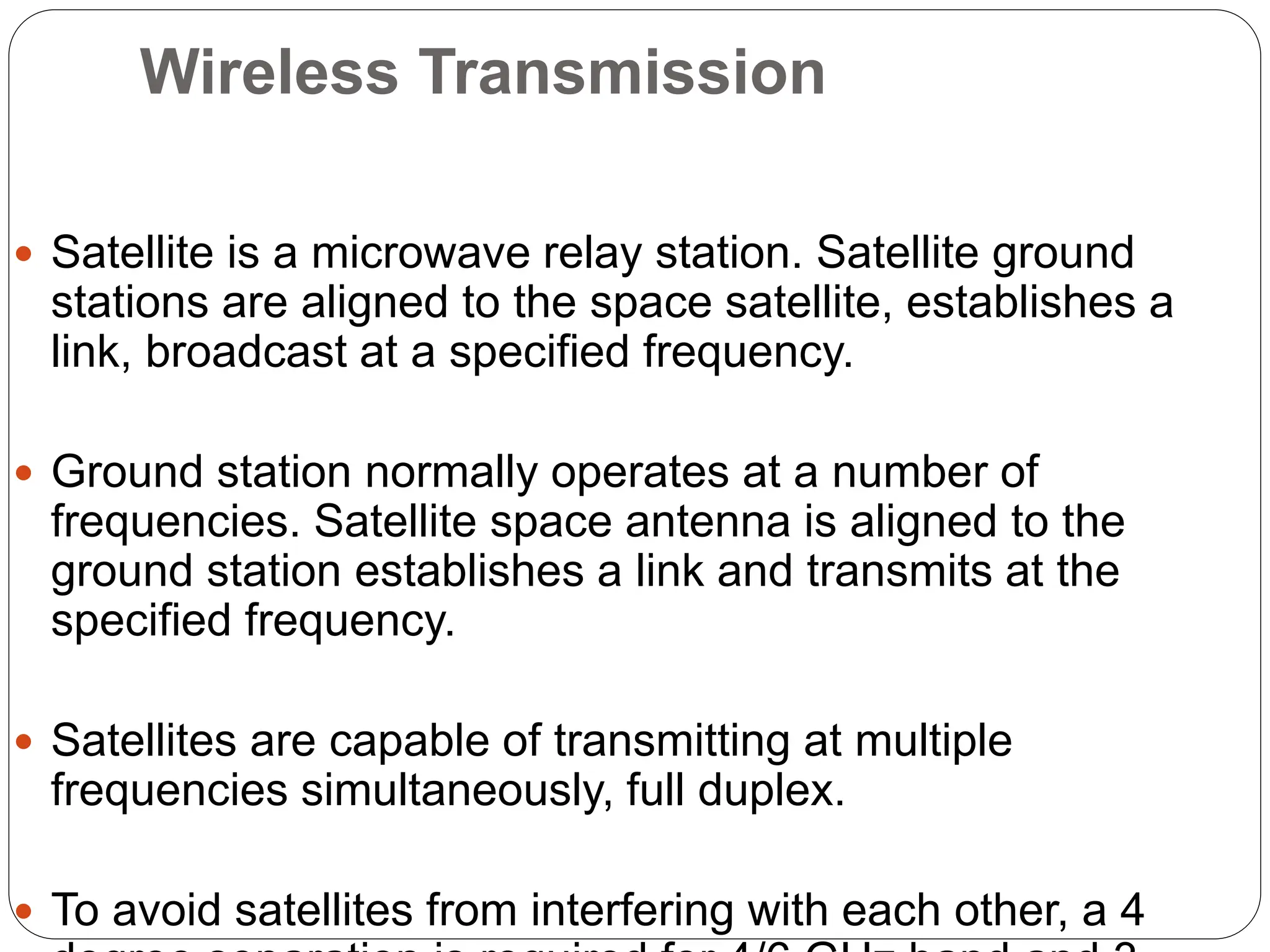 Wireless Transmission
 Satellite is a microwave relay station. Satellite ground
stations are aligned to the space satellite, establishes a
link, broadcast at a specified frequency.
 Ground station normally operates at a number of
frequencies. Satellite space antenna is aligned to the
ground station establishes a link and transmits at the
specified frequency.
 Satellites are capable of transmitting at multiple
frequencies simultaneously, full duplex.
 To avoid satellites from interfering with each other, a 4
 