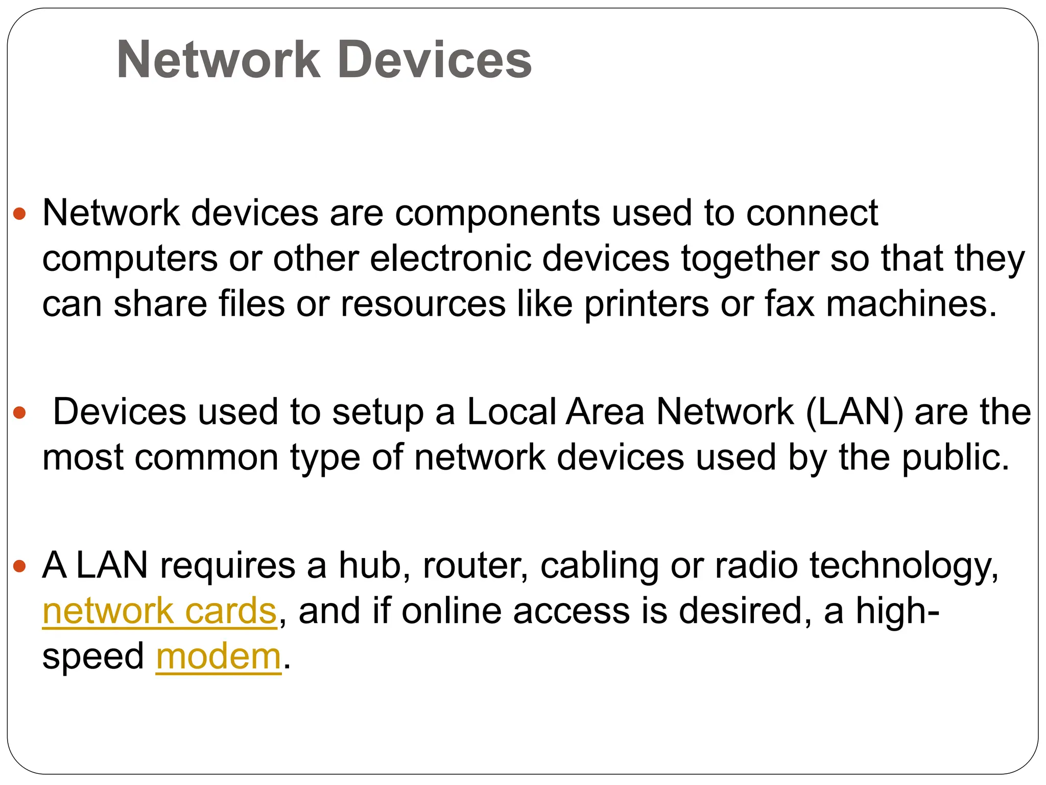 Network Devices
 Network devices are components used to connect
computers or other electronic devices together so that they
can share files or resources like printers or fax machines.
 Devices used to setup a Local Area Network (LAN) are the
most common type of network devices used by the public.
 A LAN requires a hub, router, cabling or radio technology,
network cards, and if online access is desired, a high-
speed modem.
 