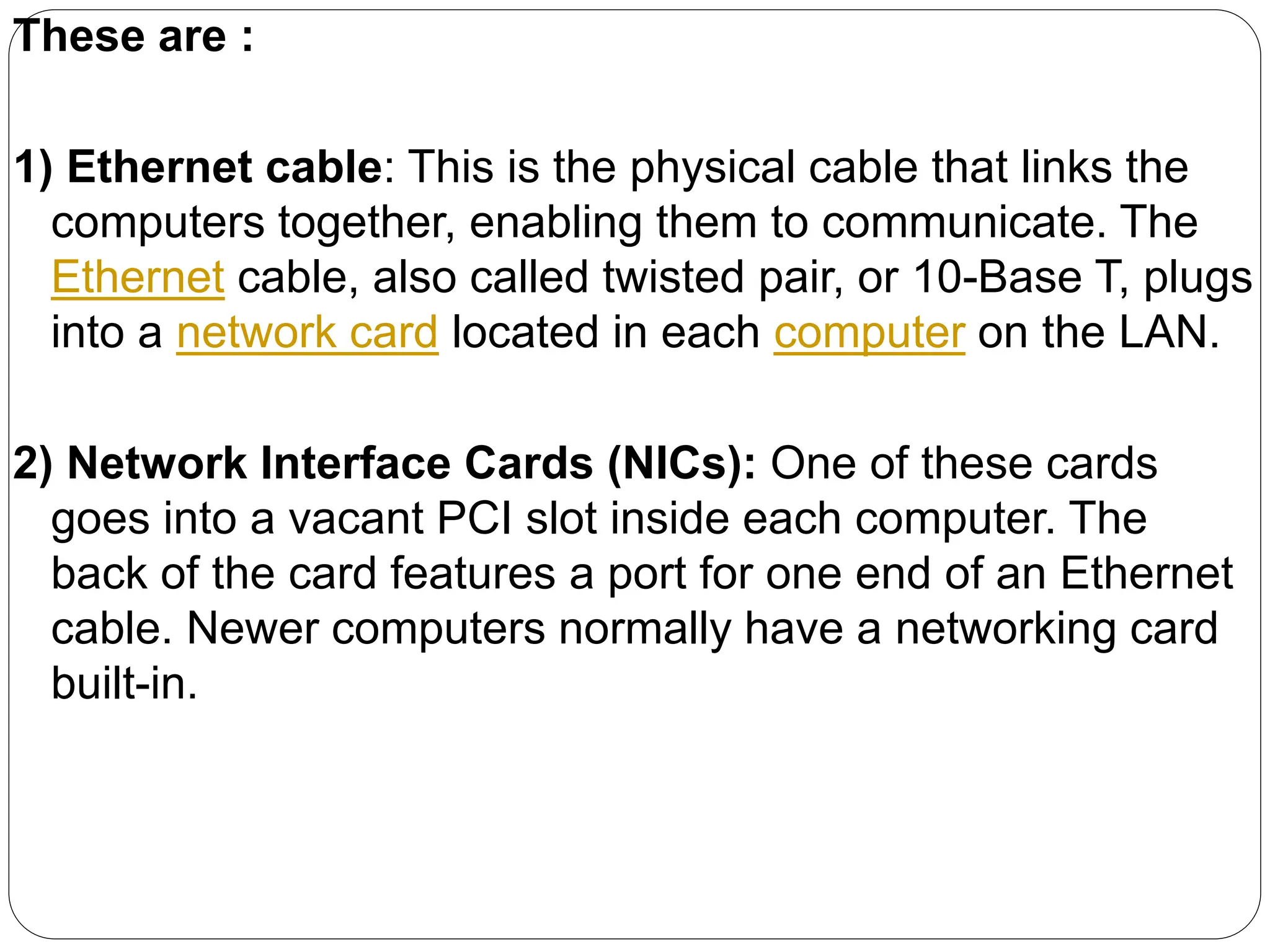 These are :
1) Ethernet cable: This is the physical cable that links the
computers together, enabling them to communicate. The
Ethernet cable, also called twisted pair, or 10-Base T, plugs
into a network card located in each computer on the LAN.
2) Network Interface Cards (NICs): One of these cards
goes into a vacant PCI slot inside each computer. The
back of the card features a port for one end of an Ethernet
cable. Newer computers normally have a networking card
built-in.
 