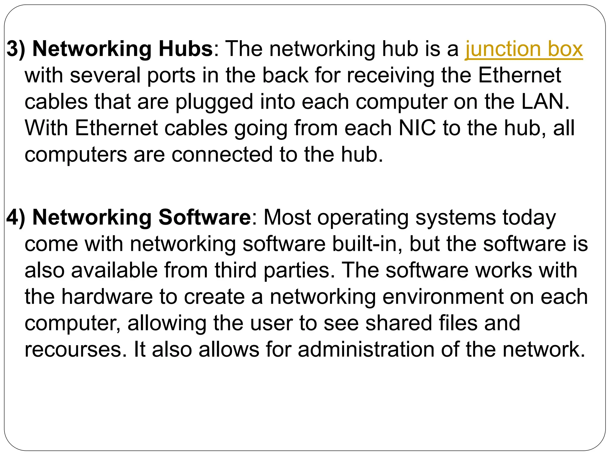 3) Networking Hubs: The networking hub is a junction box
with several ports in the back for receiving the Ethernet
cables that are plugged into each computer on the LAN.
With Ethernet cables going from each NIC to the hub, all
computers are connected to the hub.
4) Networking Software: Most operating systems today
come with networking software built-in, but the software is
also available from third parties. The software works with
the hardware to create a networking environment on each
computer, allowing the user to see shared files and
recourses. It also allows for administration of the network.
 