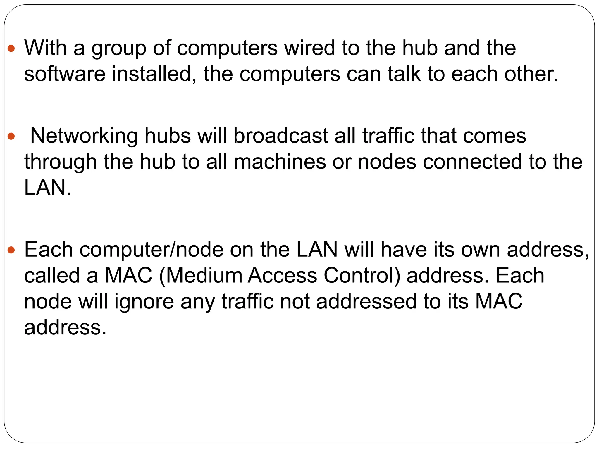  With a group of computers wired to the hub and the
software installed, the computers can talk to each other.
 Networking hubs will broadcast all traffic that comes
through the hub to all machines or nodes connected to the
LAN.
 Each computer/node on the LAN will have its own address,
called a MAC (Medium Access Control) address. Each
node will ignore any traffic not addressed to its MAC
address.
 