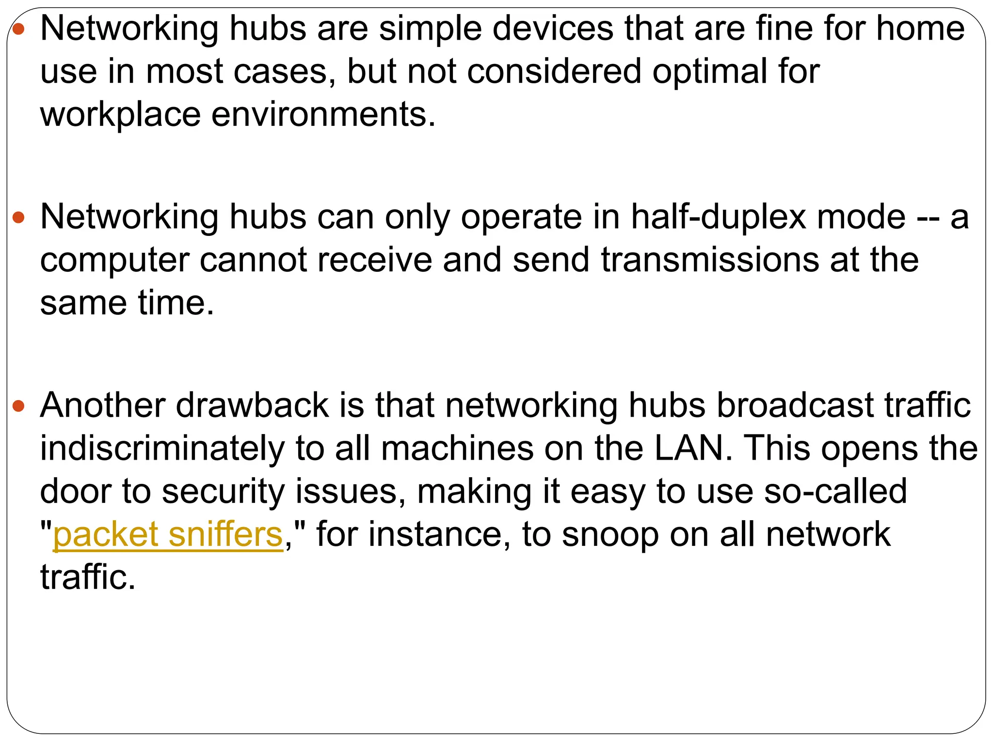  Networking hubs are simple devices that are fine for home
use in most cases, but not considered optimal for
workplace environments.
 Networking hubs can only operate in half-duplex mode -- a
computer cannot receive and send transmissions at the
same time.
 Another drawback is that networking hubs broadcast traffic
indiscriminately to all machines on the LAN. This opens the
door to security issues, making it easy to use so-called
"packet sniffers," for instance, to snoop on all network
traffic.
 