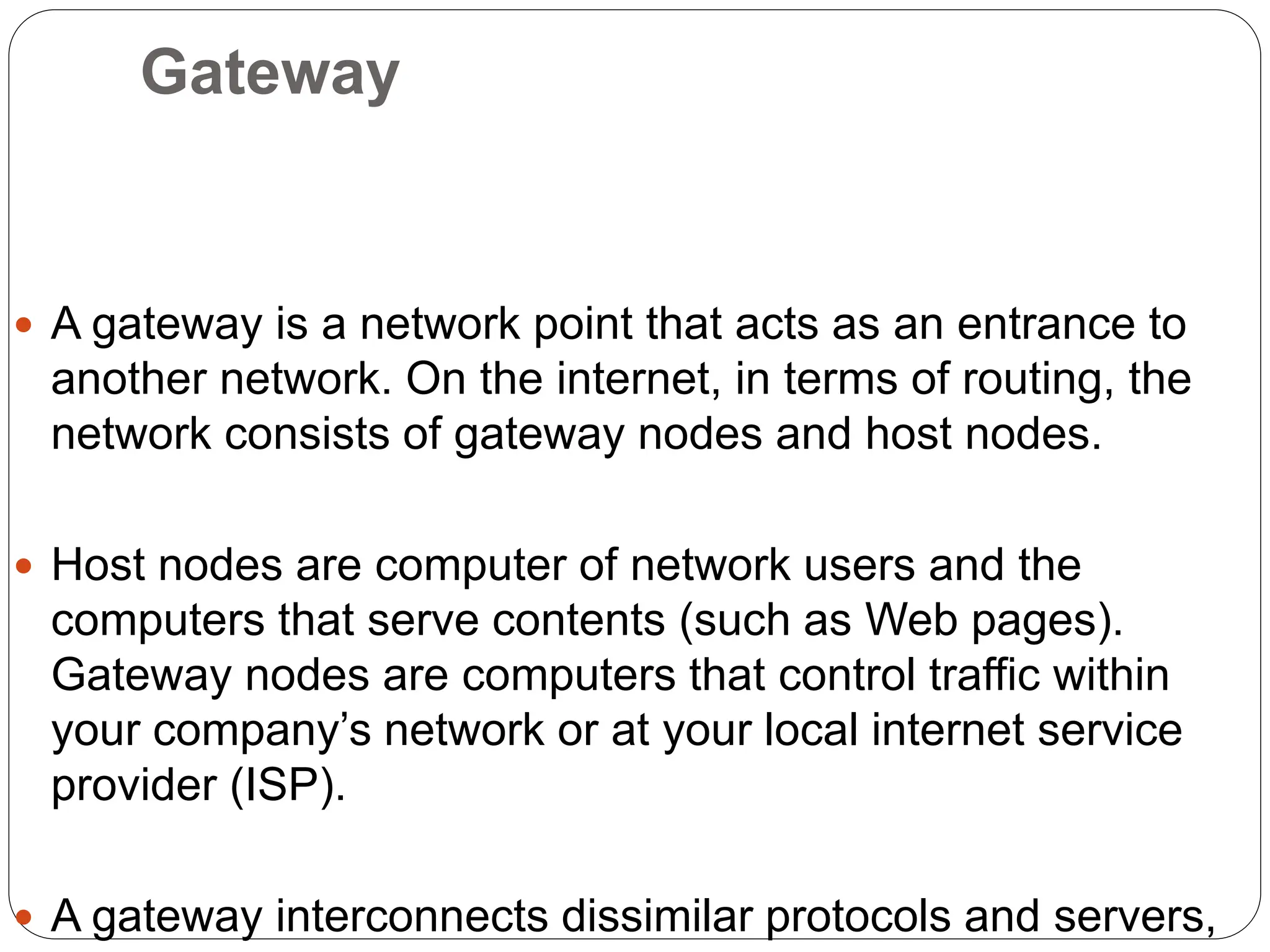 Gateway
 A gateway is a network point that acts as an entrance to
another network. On the internet, in terms of routing, the
network consists of gateway nodes and host nodes.
 Host nodes are computer of network users and the
computers that serve contents (such as Web pages).
Gateway nodes are computers that control traffic within
your company’s network or at your local internet service
provider (ISP).
 A gateway interconnects dissimilar protocols and servers,
 