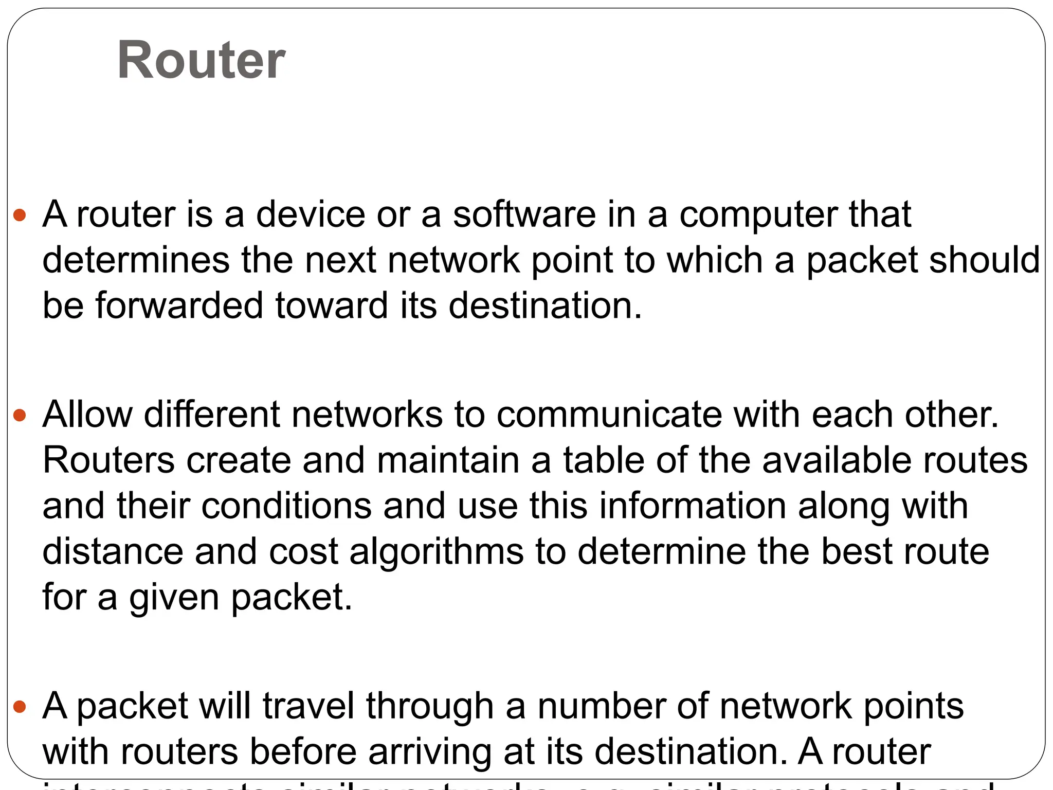 Router
 A router is a device or a software in a computer that
determines the next network point to which a packet should
be forwarded toward its destination.
 Allow different networks to communicate with each other.
Routers create and maintain a table of the available routes
and their conditions and use this information along with
distance and cost algorithms to determine the best route
for a given packet.
 A packet will travel through a number of network points
with routers before arriving at its destination. A router
 