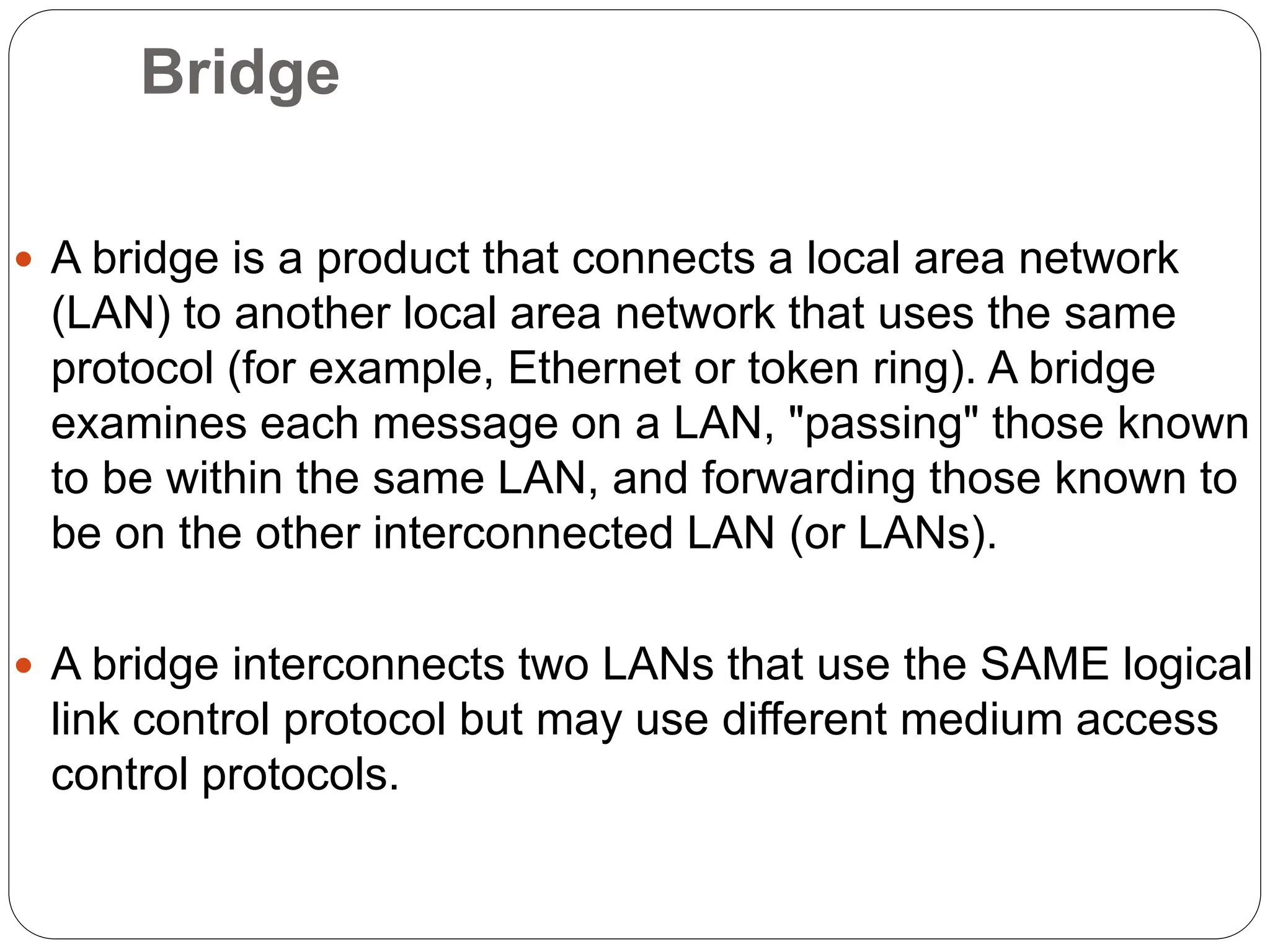Bridge
 A bridge is a product that connects a local area network
(LAN) to another local area network that uses the same
protocol (for example, Ethernet or token ring). A bridge
examines each message on a LAN, "passing" those known
to be within the same LAN, and forwarding those known to
be on the other interconnected LAN (or LANs).
 A bridge interconnects two LANs that use the SAME logical
link control protocol but may use different medium access
control protocols.
 