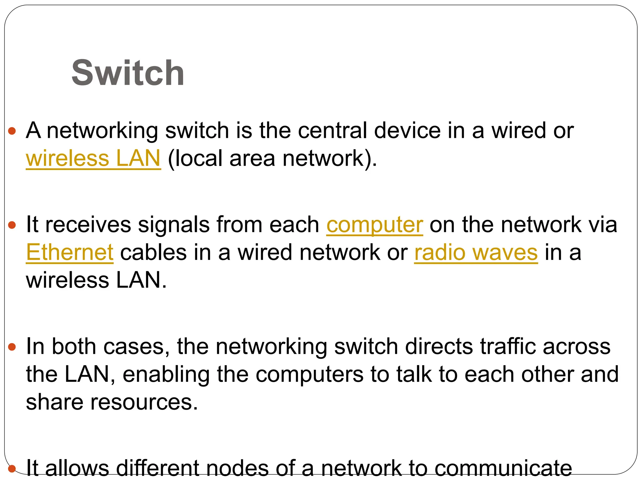 Switch
 A networking switch is the central device in a wired or
wireless LAN (local area network).
 It receives signals from each computer on the network via
Ethernet cables in a wired network or radio waves in a
wireless LAN.
 In both cases, the networking switch directs traffic across
the LAN, enabling the computers to talk to each other and
share resources.
 It allows different nodes of a network to communicate
 