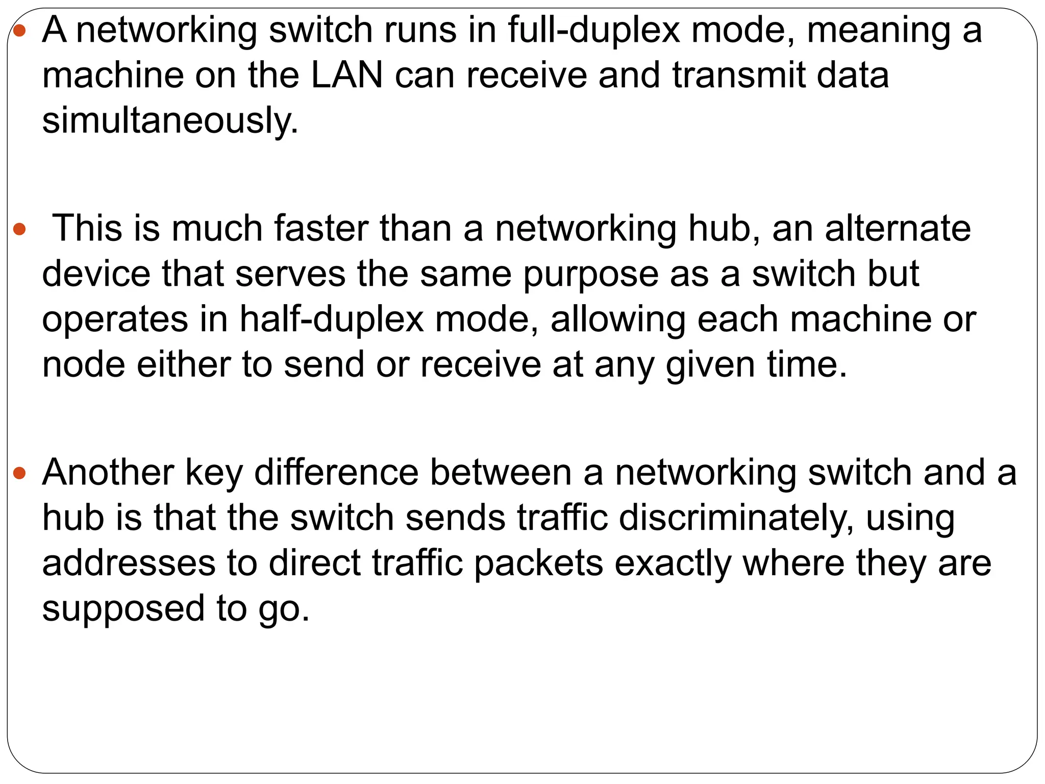  A networking switch runs in full-duplex mode, meaning a
machine on the LAN can receive and transmit data
simultaneously.
 This is much faster than a networking hub, an alternate
device that serves the same purpose as a switch but
operates in half-duplex mode, allowing each machine or
node either to send or receive at any given time.
 Another key difference between a networking switch and a
hub is that the switch sends traffic discriminately, using
addresses to direct traffic packets exactly where they are
supposed to go.
 