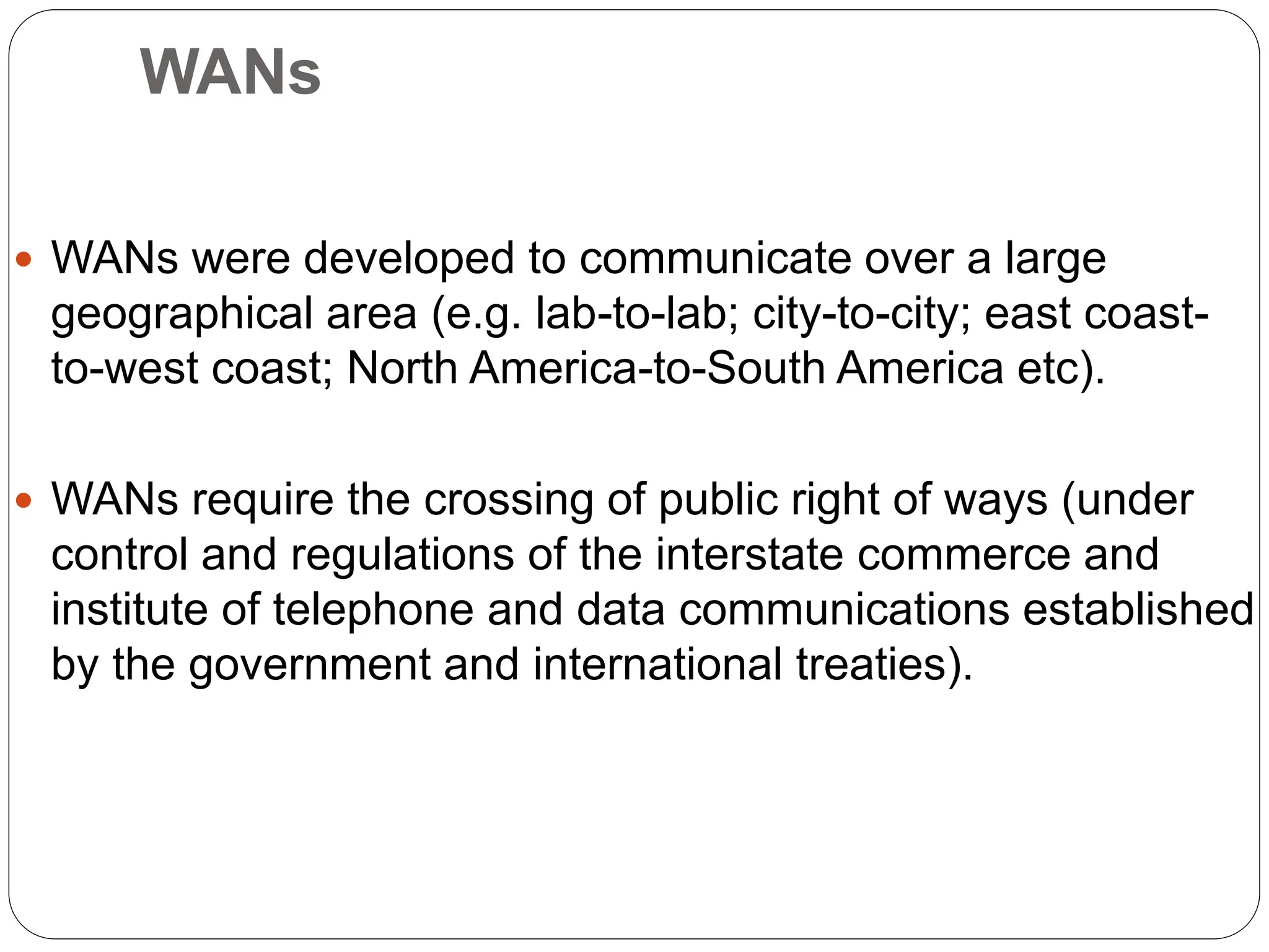 WANs
 WANs were developed to communicate over a large
geographical area (e.g. lab-to-lab; city-to-city; east coast-
to-west coast; North America-to-South America etc).
 WANs require the crossing of public right of ways (under
control and regulations of the interstate commerce and
institute of telephone and data communications established
by the government and international treaties).
 