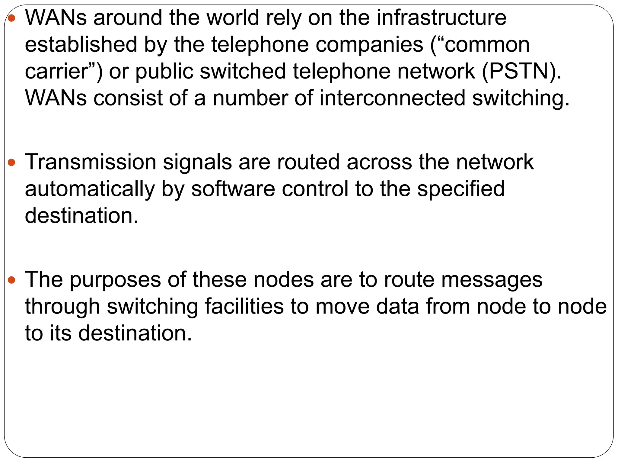  WANs around the world rely on the infrastructure
established by the telephone companies (“common
carrier”) or public switched telephone network (PSTN).
WANs consist of a number of interconnected switching.
 Transmission signals are routed across the network
automatically by software control to the specified
destination.
 The purposes of these nodes are to route messages
through switching facilities to move data from node to node
to its destination.
 