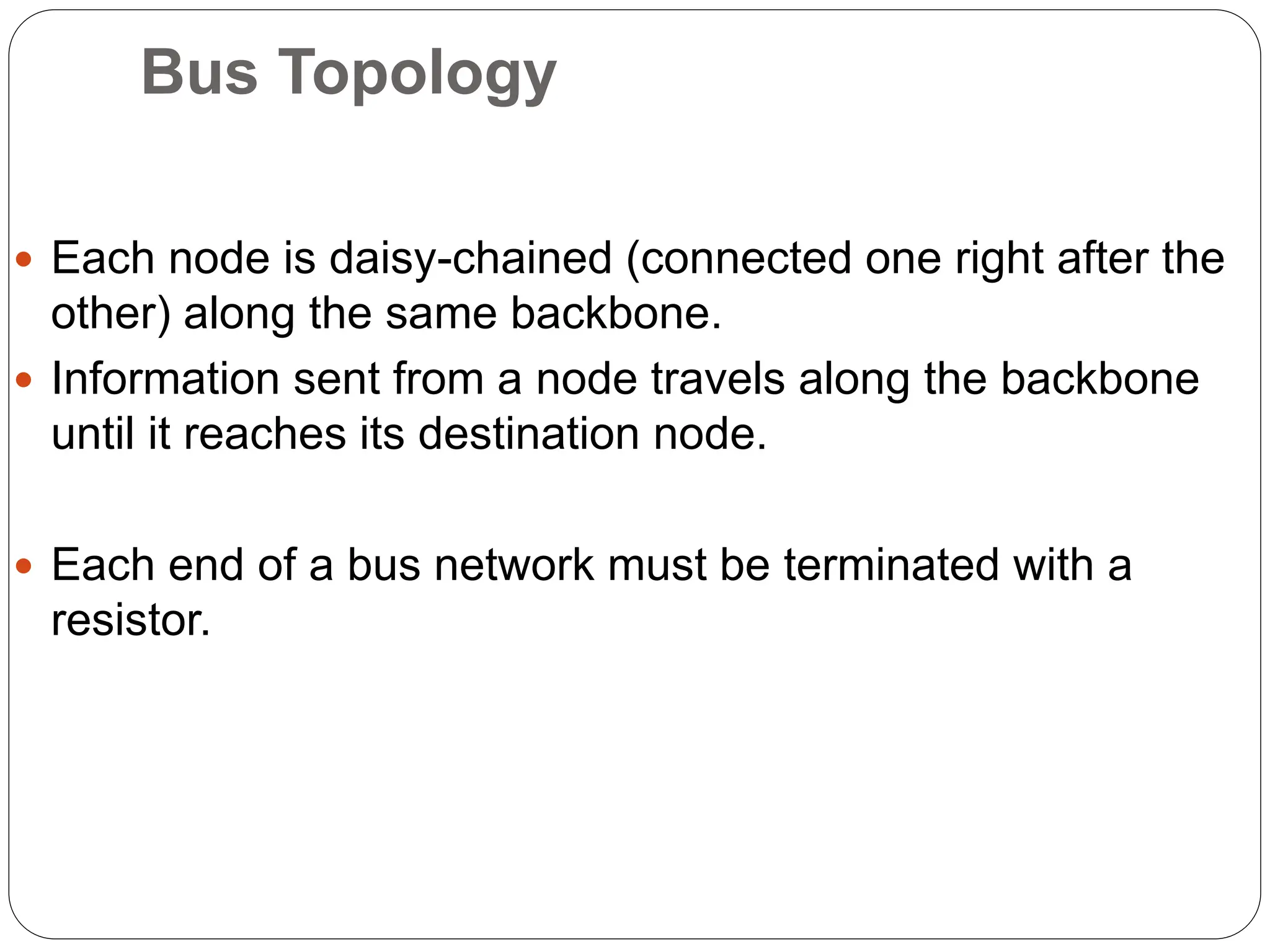 Bus Topology
 Each node is daisy-chained (connected one right after the
other) along the same backbone.
 Information sent from a node travels along the backbone
until it reaches its destination node.
 Each end of a bus network must be terminated with a
resistor.
 