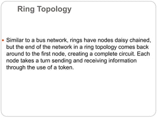 Ring Topology
 Similar to a bus network, rings have nodes daisy chained,
but the end of the network in a ring topology comes back
around to the first node, creating a complete circuit. Each
node takes a turn sending and receiving information
through the use of a token.
 