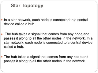 Star Topology
 In a star network, each node is connected to a central
device called a hub.
 The hub takes a signal that comes from any node and
passes it along to all the other nodes in the network. In a
star network, each node is connected to a central device
called a hub.
 The hub takes a signal that comes from any node and
passes it along to all the other nodes in the network.
 