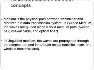 Basic transmission medium
concepts
 Medium is the physical path between transmitter and
receiver in a data transmission system. In Guided Medium,
the waves are guided along a solid medium path (twisted
pair, coaxial cable, and optical fiber).
 In Unguided medium, the waves are propagated through
the atmosphere and inner/outer space (satellite, laser, and
wireless transmissions).
 