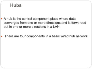 Hubs
 A hub is the central component place where data
converges from one or more directions and is forwarded
out in one or more directions in a LAN.
 There are four components in a basic wired hub network:
 