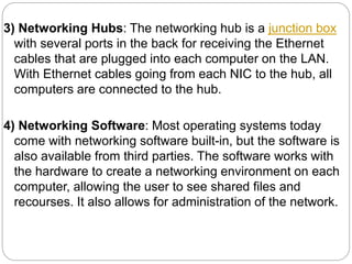 3) Networking Hubs: The networking hub is a junction box
with several ports in the back for receiving the Ethernet
cables that are plugged into each computer on the LAN.
With Ethernet cables going from each NIC to the hub, all
computers are connected to the hub.
4) Networking Software: Most operating systems today
come with networking software built-in, but the software is
also available from third parties. The software works with
the hardware to create a networking environment on each
computer, allowing the user to see shared files and
recourses. It also allows for administration of the network.
 