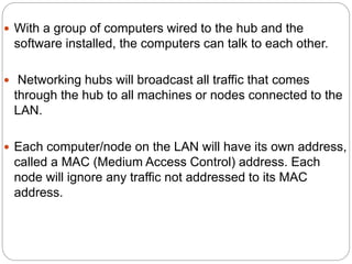  With a group of computers wired to the hub and the
software installed, the computers can talk to each other.
 Networking hubs will broadcast all traffic that comes
through the hub to all machines or nodes connected to the
LAN.
 Each computer/node on the LAN will have its own address,
called a MAC (Medium Access Control) address. Each
node will ignore any traffic not addressed to its MAC
address.
 