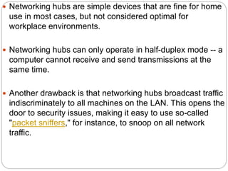  Networking hubs are simple devices that are fine for home
use in most cases, but not considered optimal for
workplace environments.
 Networking hubs can only operate in half-duplex mode -- a
computer cannot receive and send transmissions at the
same time.
 Another drawback is that networking hubs broadcast traffic
indiscriminately to all machines on the LAN. This opens the
door to security issues, making it easy to use so-called
"packet sniffers," for instance, to snoop on all network
traffic.
 