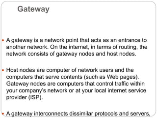 Gateway
 A gateway is a network point that acts as an entrance to
another network. On the internet, in terms of routing, the
network consists of gateway nodes and host nodes.
 Host nodes are computer of network users and the
computers that serve contents (such as Web pages).
Gateway nodes are computers that control traffic within
your company’s network or at your local internet service
provider (ISP).
 A gateway interconnects dissimilar protocols and servers,
 