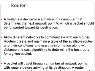 Router
 A router is a device or a software in a computer that
determines the next network point to which a packet should
be forwarded toward its destination.
 Allow different networks to communicate with each other.
Routers create and maintain a table of the available routes
and their conditions and use this information along with
distance and cost algorithms to determine the best route
for a given packet.
 A packet will travel through a number of network points
with routers before arriving at its destination. A router
 