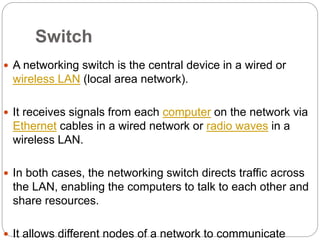Switch
 A networking switch is the central device in a wired or
wireless LAN (local area network).
 It receives signals from each computer on the network via
Ethernet cables in a wired network or radio waves in a
wireless LAN.
 In both cases, the networking switch directs traffic across
the LAN, enabling the computers to talk to each other and
share resources.
 It allows different nodes of a network to communicate
 